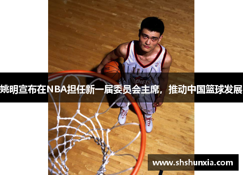 姚明宣布在NBA担任新一届委员会主席，推动中国篮球发展